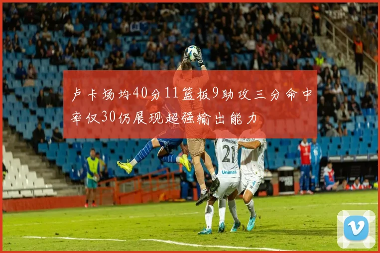 卢卡场均40分11篮板9助攻三分命中率仅30仍展现超强输出能力