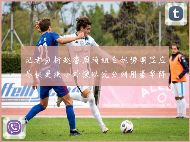 记者分析赵睿周琦组合优势明显应尽快更换小外援以充分利用豪华阵容