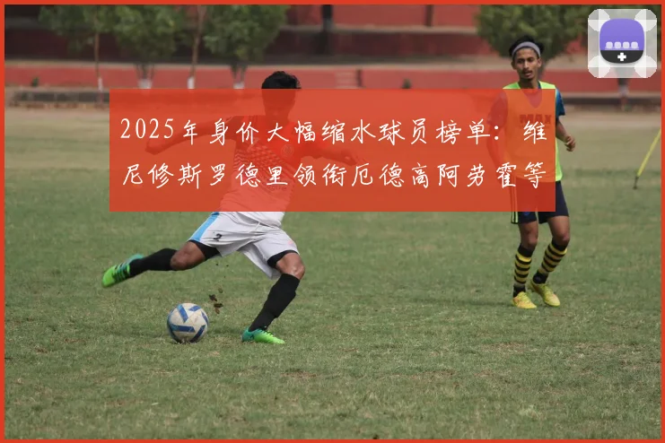 2025年身价大幅缩水球员榜单：维尼修斯罗德里领衔厄德高阿劳霍等人上榜