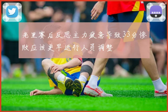 老里赛后反思主力疲惫导致33分惨败应该更早进行人员调整