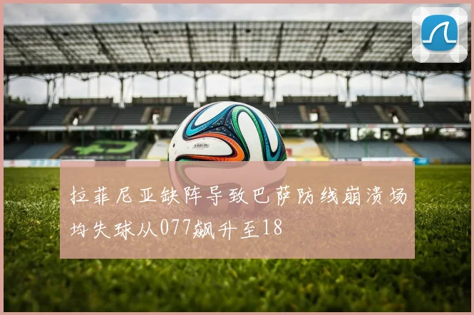 拉菲尼亚缺阵导致巴萨防线崩溃场均失球从077飙升至18