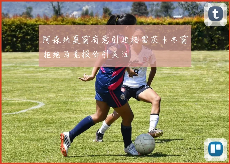 阿森纳夏窗有意引进格雷茨卡冬窗拒绝马竞报价引关注