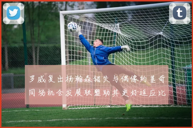 罗威复出杨瀚森错失与偶像约基奇同场机会发展联盟助其更好适应比赛节奏