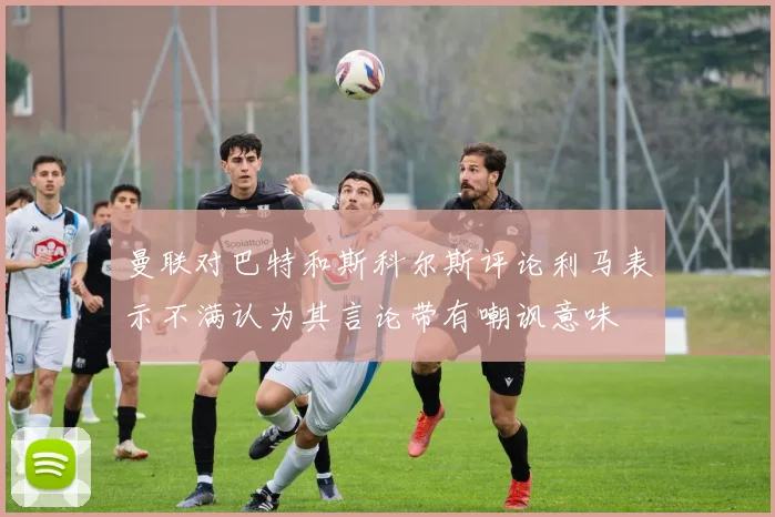 曼联对巴特和斯科尔斯评论利马表示不满认为其言论带有嘲讽意味