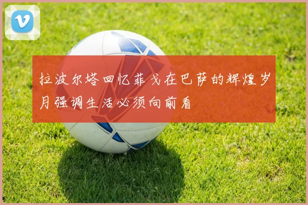 拉波尔塔回忆菲戈在巴萨的辉煌岁月强调生活必须向前看