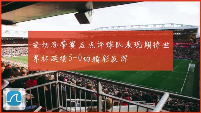 安切洛蒂赛后点评球队表现期待世界杯延续5-0的精彩发挥