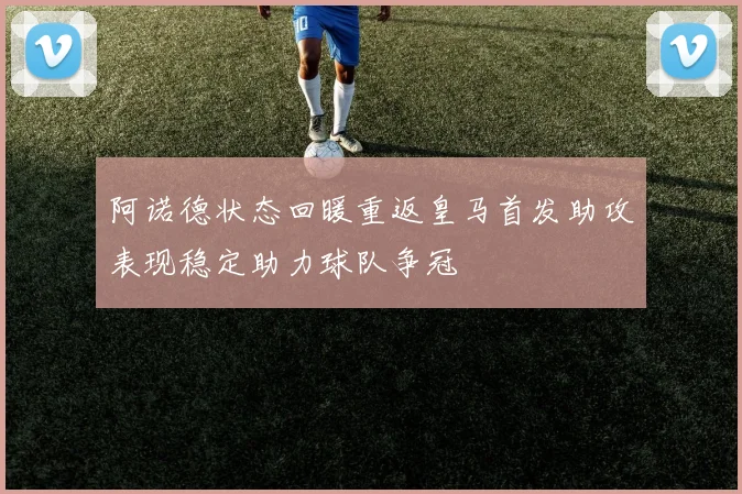 阿诺德状态回暖重返皇马首发助攻表现稳定助力球队争冠