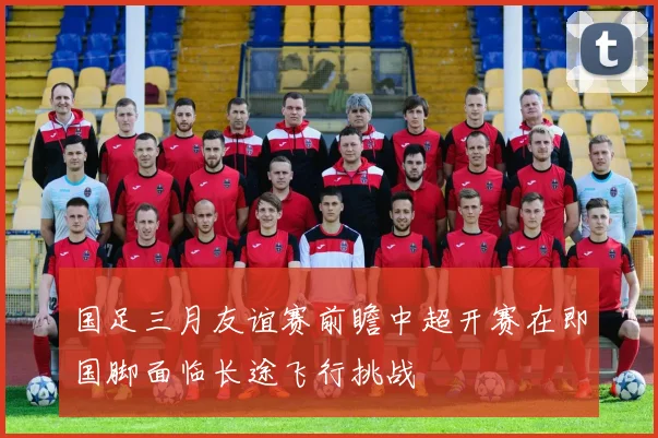 国足三月友谊赛前瞻中超开赛在即国脚面临长途飞行挑战