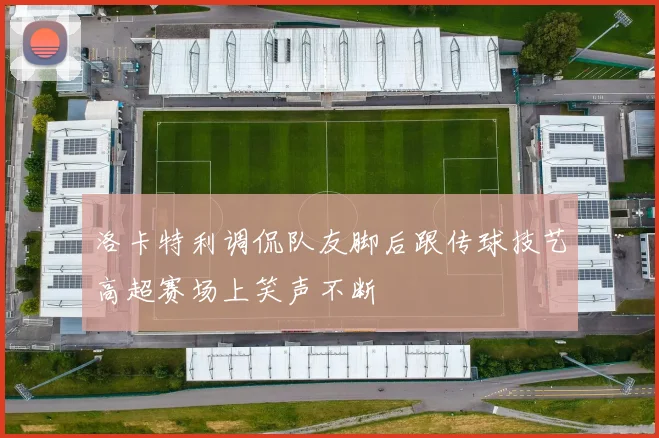 洛卡特利调侃队友脚后跟传球技艺高超赛场上笑声不断