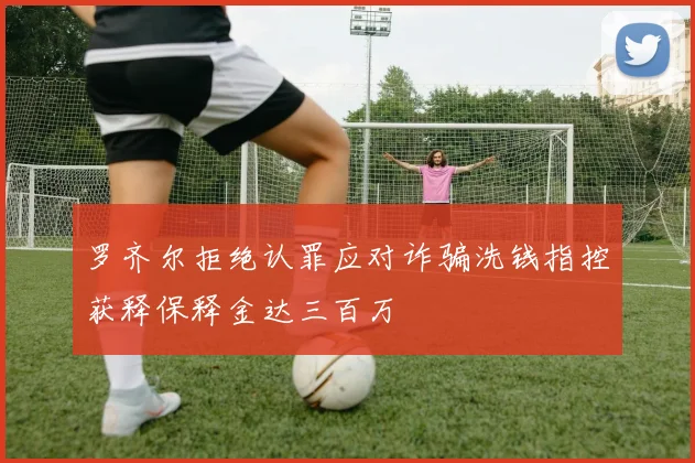 罗齐尔拒绝认罪应对诈骗洗钱指控获释保释金达三百万