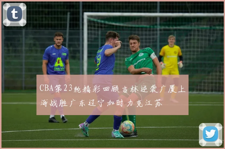 CBA第23轮精彩回顾吉林逆袭广厦上海战胜广东辽宁加时力克江苏