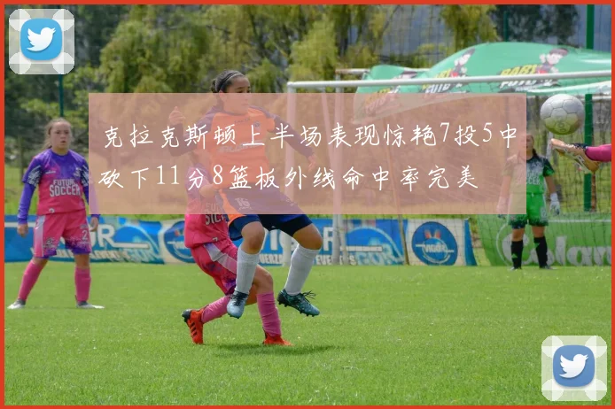 克拉克斯顿上半场表现惊艳7投5中砍下11分8篮板外线命中率完美