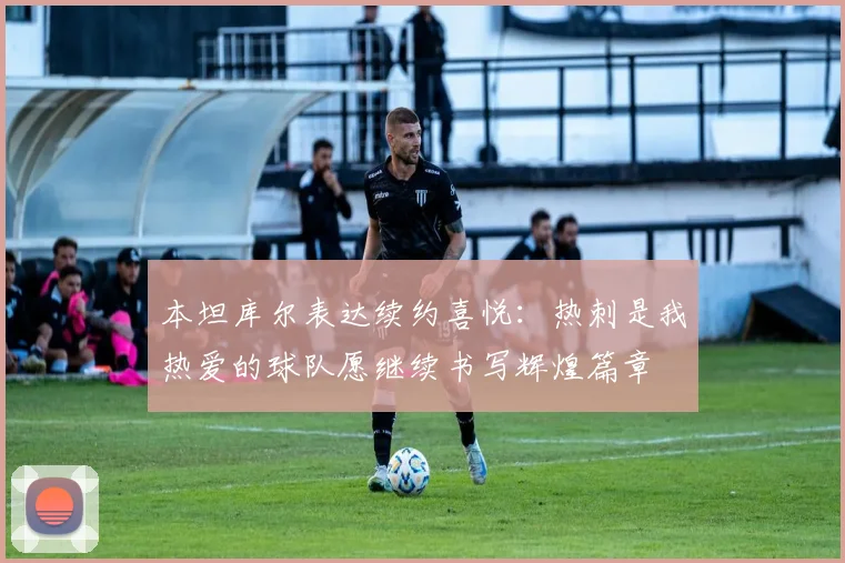 本坦库尔表达续约喜悦：热刺是我热爱的球队愿继续书写辉煌篇章