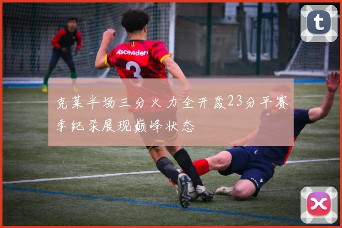 克莱半场三分火力全开轰23分平赛季纪录展现巅峰状态
