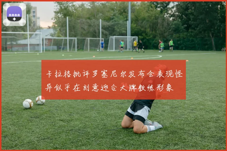 卡拉格批评罗塞尼尔发布会表现怪异似乎在刻意迎合大牌教练形象