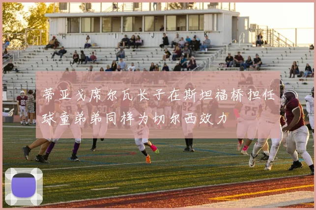 蒂亚戈席尔瓦长子在斯坦福桥担任球童弟弟同样为切尔西效力