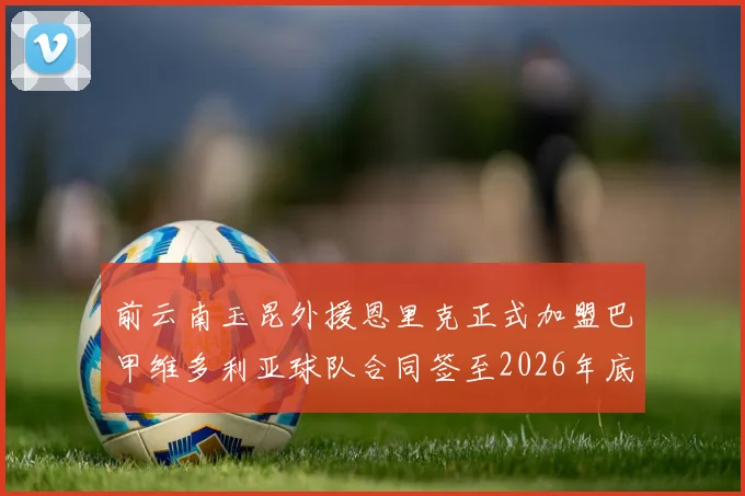 前云南玉昆外援恩里克正式加盟巴甲维多利亚球队合同签至2026年底